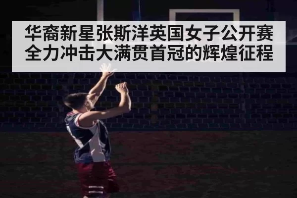 华裔新星张斯洋英国女子公开赛全力冲击大满贯首冠的辉煌征程