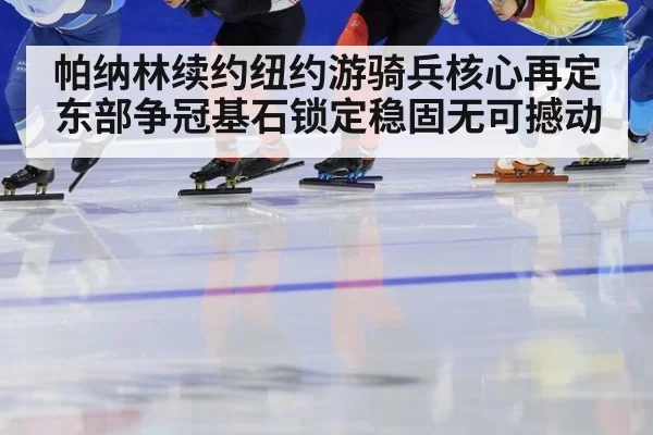 帕纳林续约纽约游骑兵核心再定 东部争冠基石锁定稳固无可撼动
