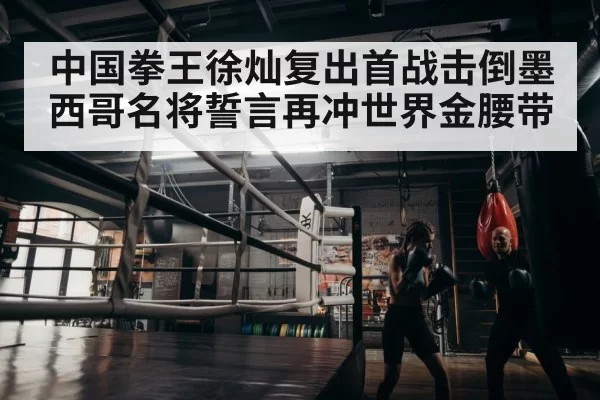 中国拳王徐灿复出首战击倒墨西哥名将誓言再冲世界金腰带